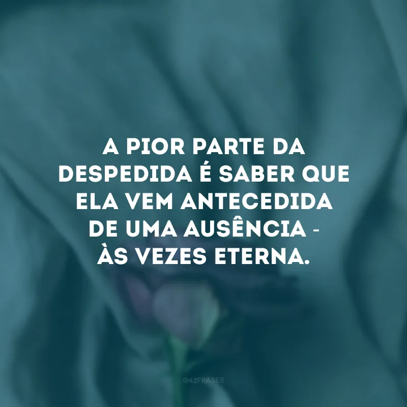 A pior parte da despedida é saber que ela vem antecedida de uma ausência - às vezes eterna. 