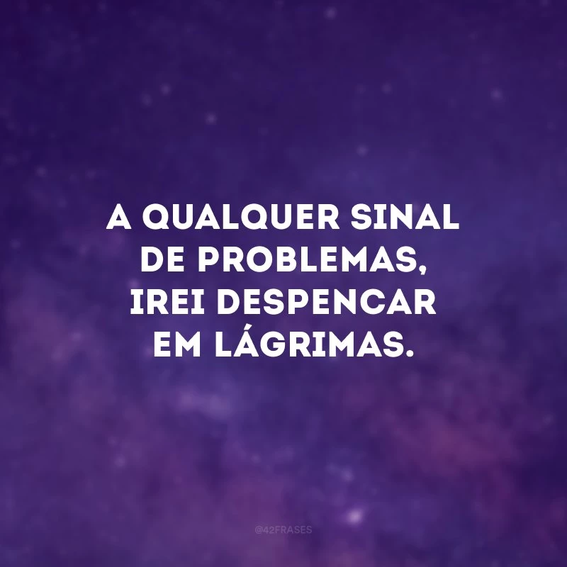 A qualquer sinal de problemas, irei despencar em lágrimas.