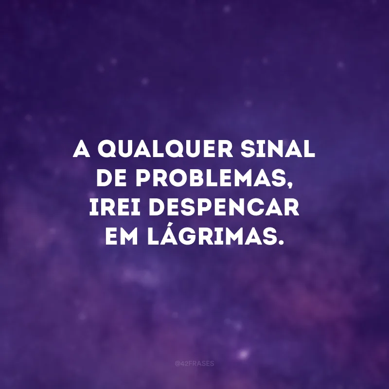 A qualquer sinal de problemas, irei despencar em lágrimas.