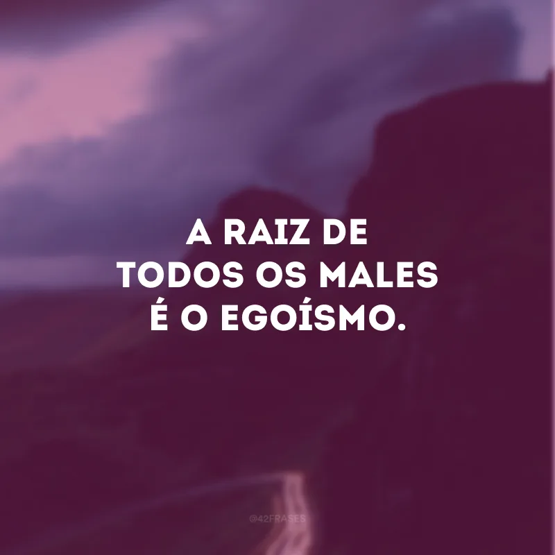 A raiz de todos os males é o egoísmo.