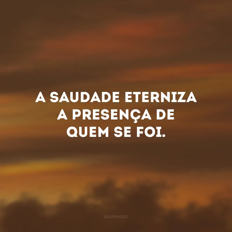 A saudade eterniza a presença de quem se foi. 