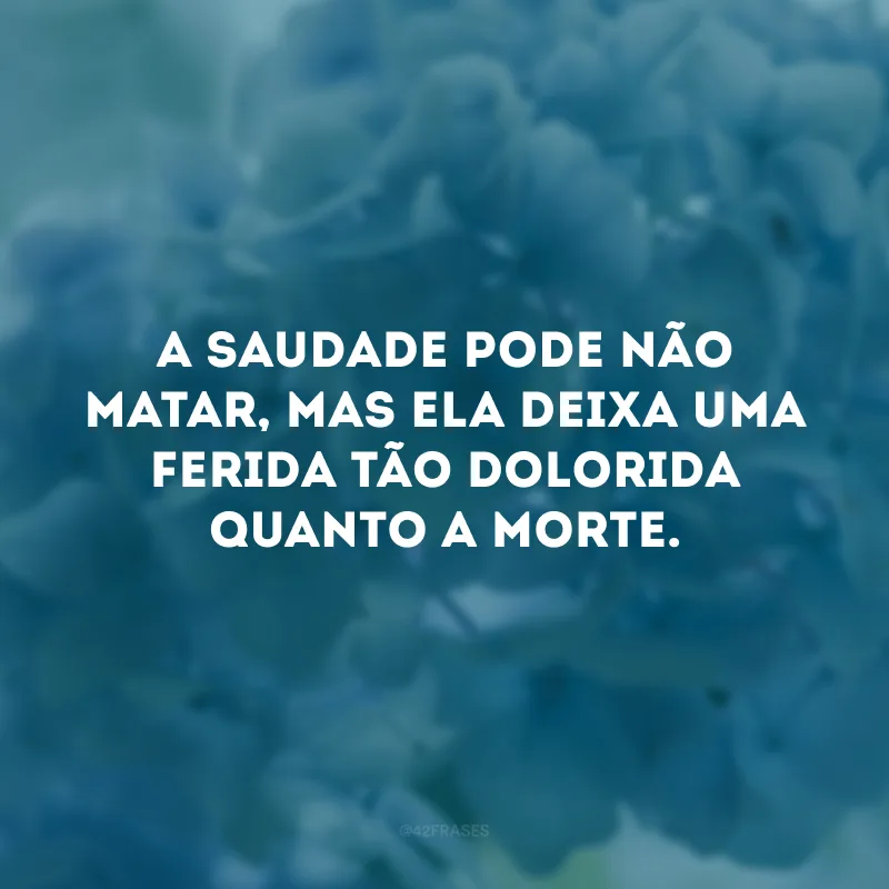 A saudade pode não matar, mas ela deixa uma ferida tão dolorida quanto a morte.