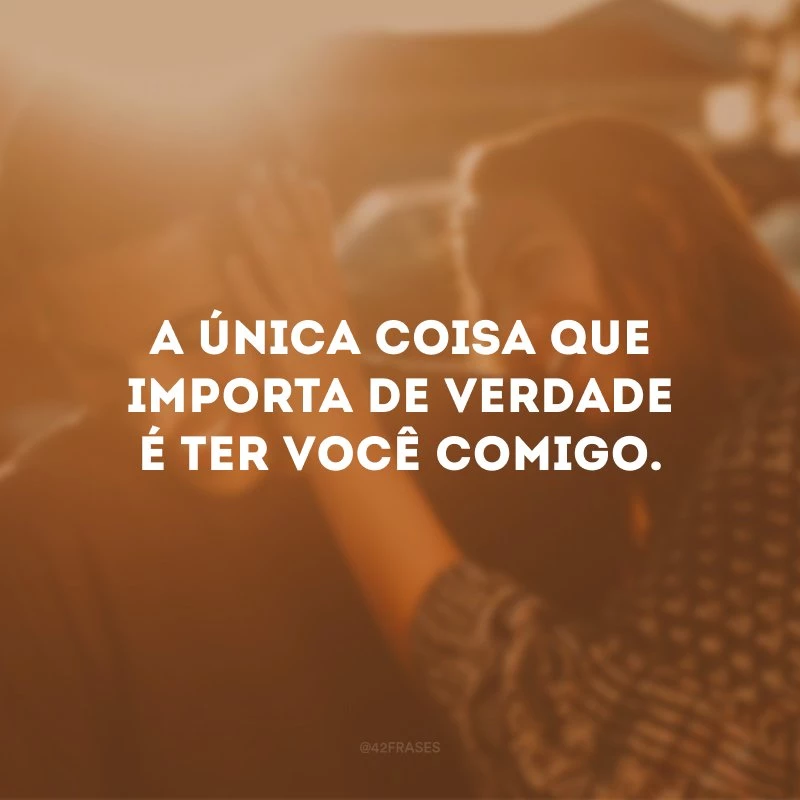 A única coisa que importa de verdade é ter você comigo. 