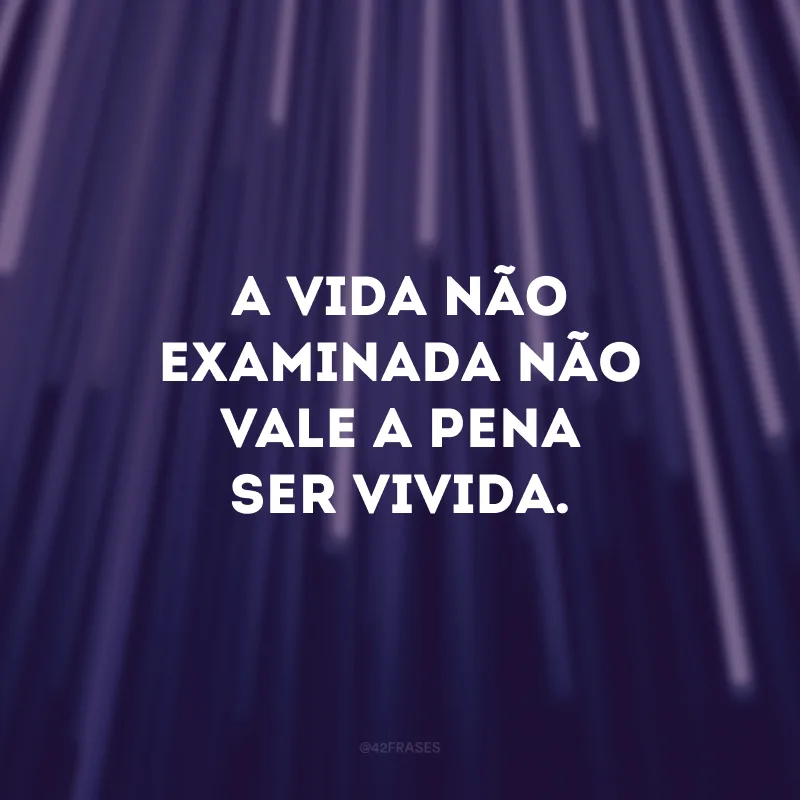 A vida não examinada não vale a pena ser vivida. 