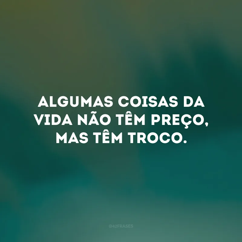 Algumas coisas da vida não têm preço, mas têm troco. 