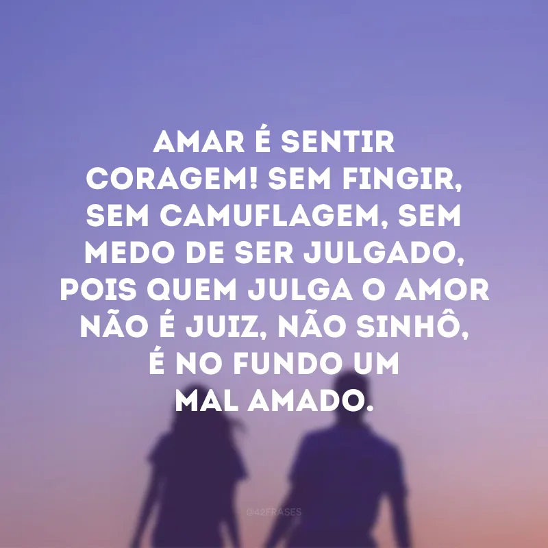 Amar é sentir coragem! Sem fingir, sem camuflagem, sem medo de ser julgado, pois quem julga o amor não é juiz, não sinhô, é no fundo um mal amado.
