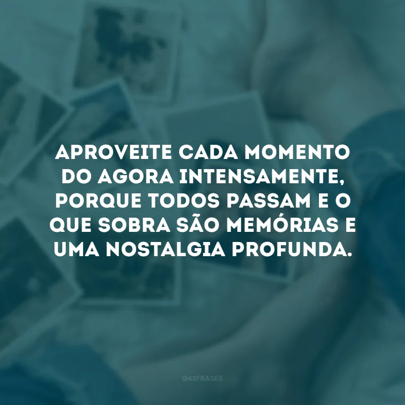 Aproveite cada momento do agora intensamente, porque todos passam e o que sobra são memórias e uma nostalgia profunda. 