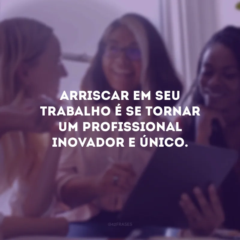 Arriscar em seu trabalho é se tornar um profissional inovador e único.
