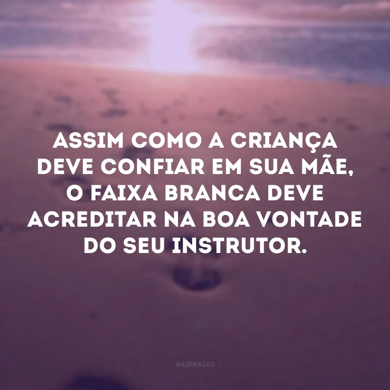 Assim como a criança deve confiar em sua mãe, o faixa branca deve acreditar na boa vontade do seu instrutor. 