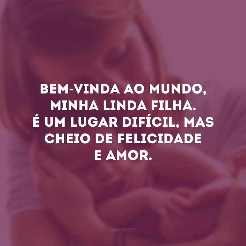 Bem-vinda ao mundo, minha linda filha. É um lugar difícil, mas cheio de felicidade e amor.