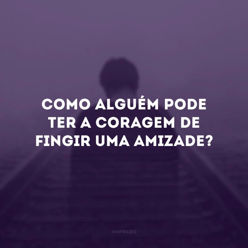 Como alguém pode ter a coragem de fingir uma amizade?