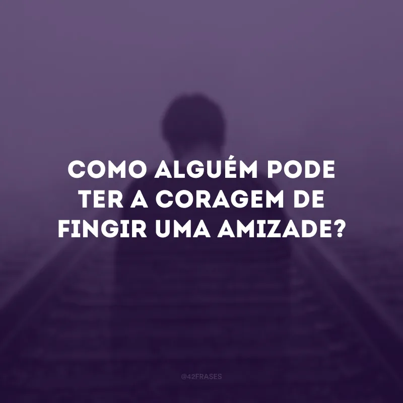 Como alguém pode ter a coragem de fingir uma amizade?