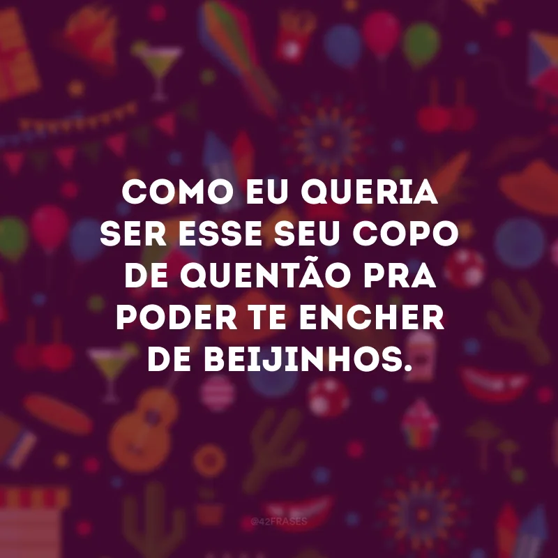 Como eu queria ser esse seu copo de quentão pra poder te encher de beijinhos.