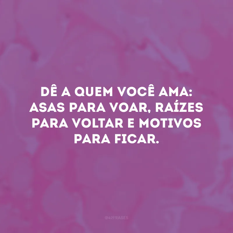 Dê a quem você ama: asas para voar, raízes para voltar e motivos para ficar. 
