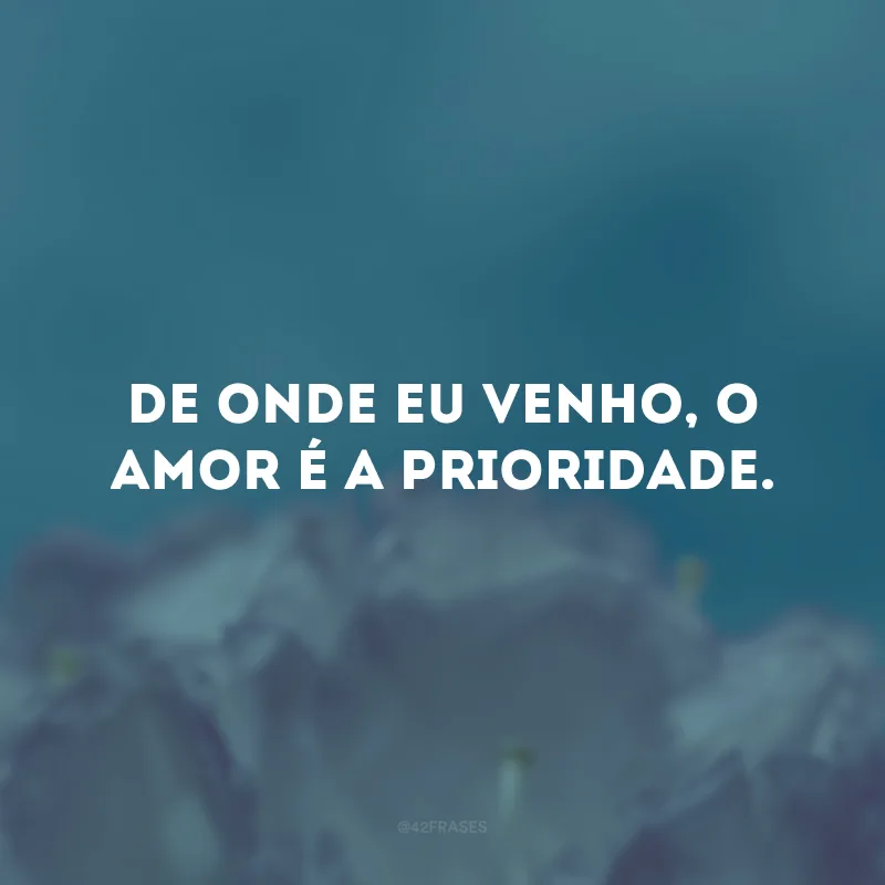 De onde eu venho, o amor é a prioridade. 