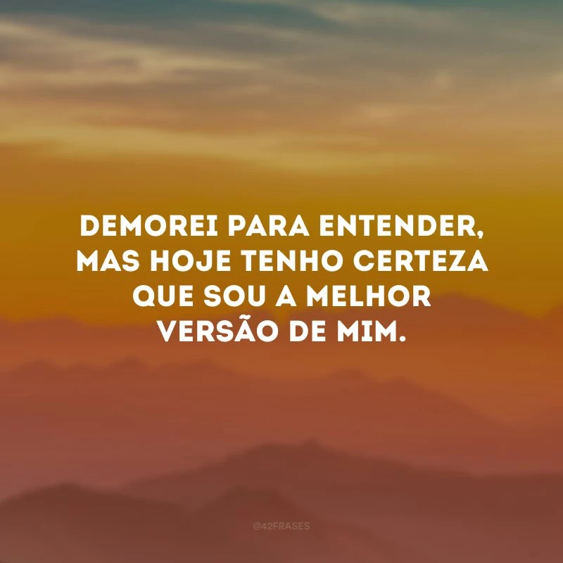 Demorei para entender, mas hoje tenho certeza que sou a melhor versão de mim. 