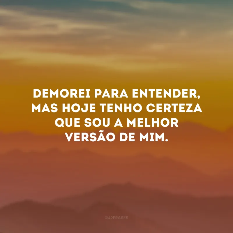 Demorei para entender, mas hoje tenho certeza que sou a melhor versão de mim. 