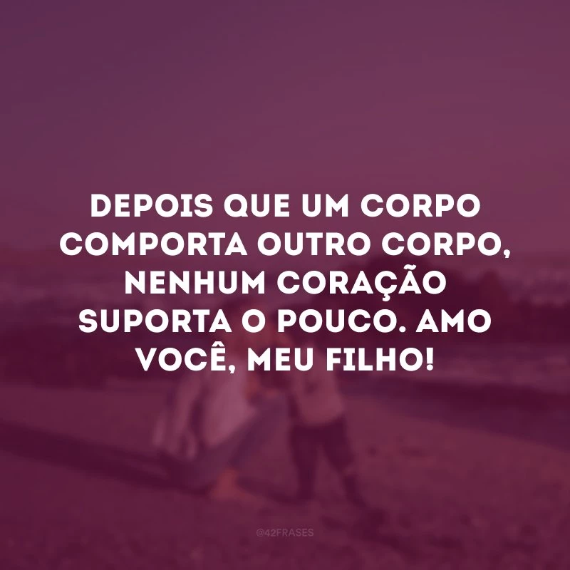 Depois que um corpo comporta outro corpo, nenhum coração suporta o pouco. Amo você, meu filho!