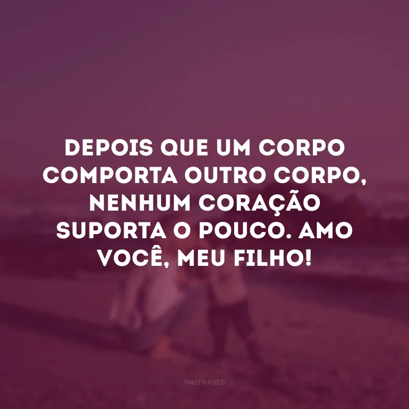 Depois que um corpo comporta outro corpo, nenhum coração suporta o pouco. Amo você, meu filho!