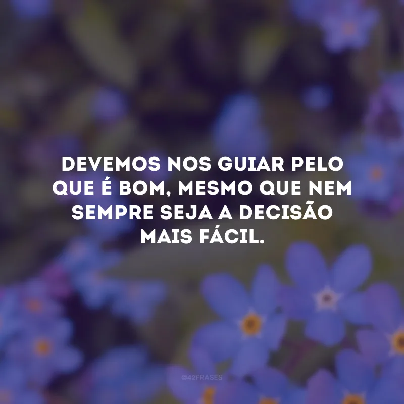 Devemos nos guiar pelo que é bom, mesmo que nem sempre seja a decisão mais fácil.