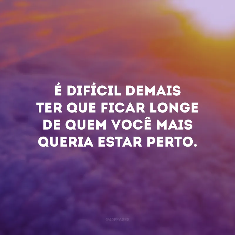 É difícil demais ter que ficar longe de quem você mais queria estar perto.