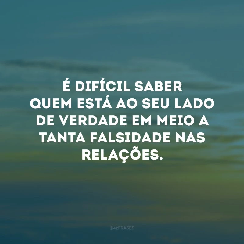 É difícil saber quem está ao seu lado de verdade em meio a tanta falsidade nas relações.