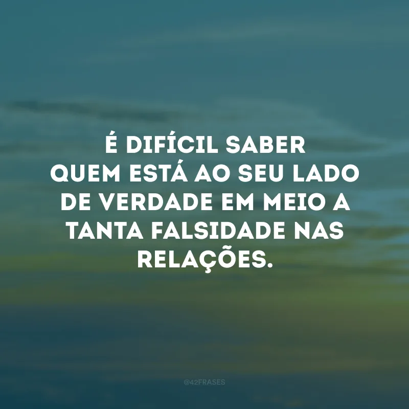 É difícil saber quem está ao seu lado de verdade em meio a tanta falsidade nas relações.