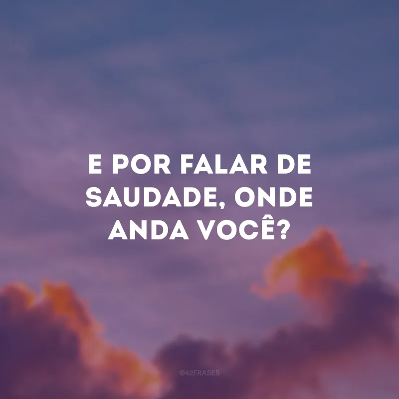 E por falar de saudade, onde anda você? 