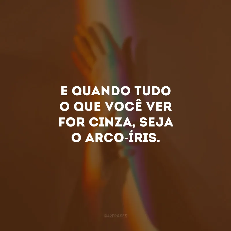 E quando tudo o que você ver for cinza, seja o arco-íris.