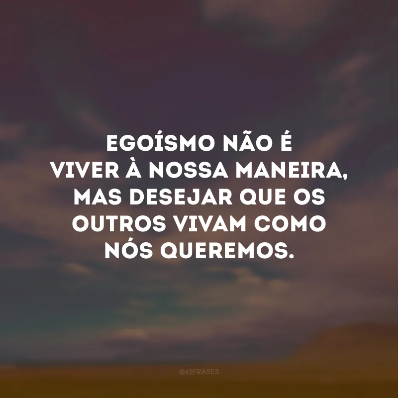 Egoísmo não é viver à nossa maneira, mas desejar que os outros vivam como nós queremos.