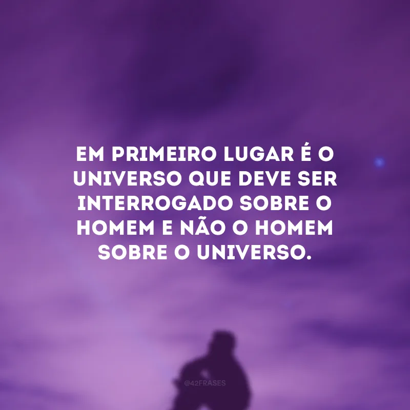 Em primeiro lugar é o universo que deve ser interrogado sobre o homem e não o homem sobre o universo.