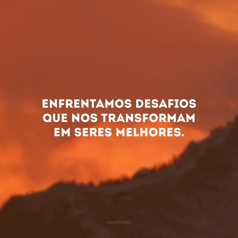 Enfrentamos desafios que nos transformam em seres melhores.