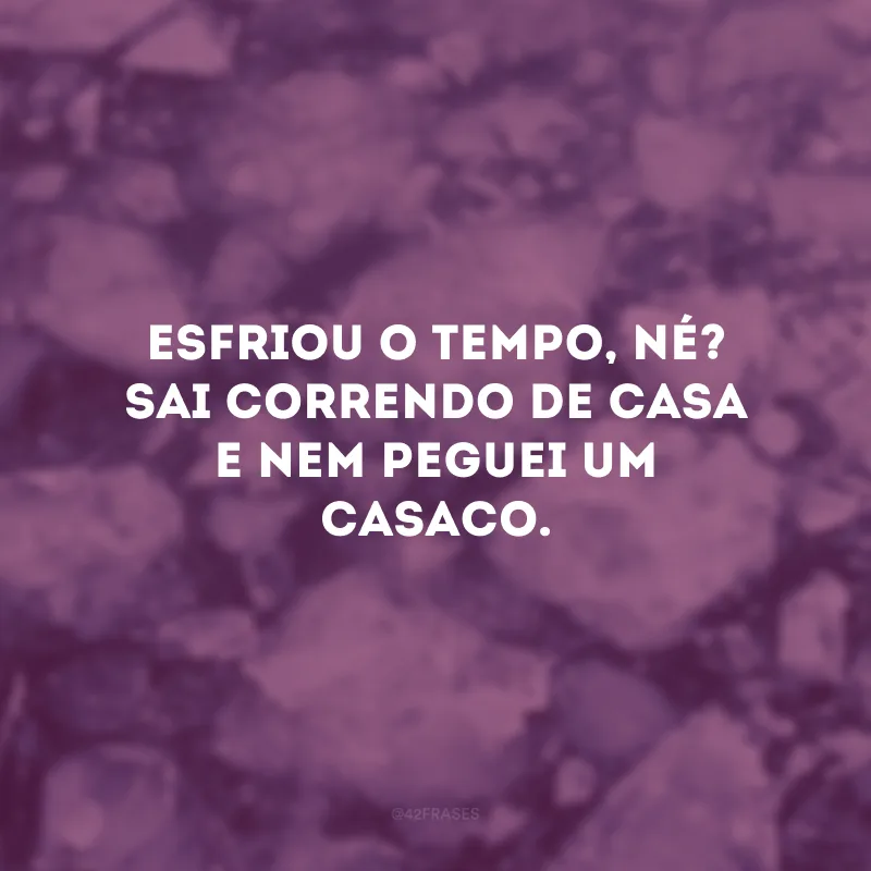 Esfriou o tempo, né? Sai correndo de casa e nem peguei um casaco.