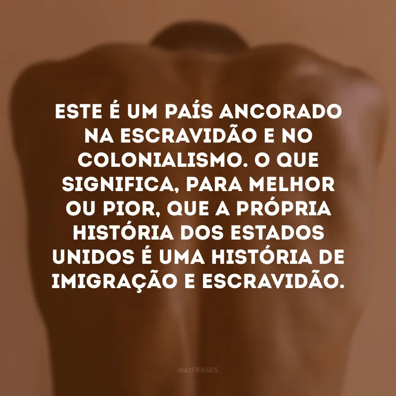 Este é um país ancorado na escravidão e no colonialismo. O que significa, para melhor ou pior, que a própria história dos Estados Unidos é uma história de imigração e escravidão.