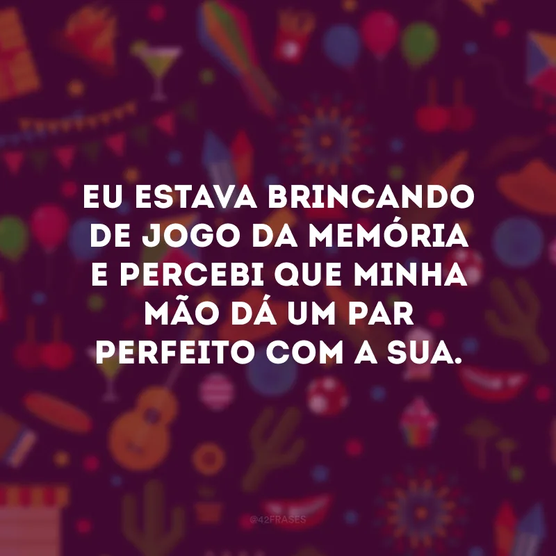 Eu estava brincando de jogo da memória e percebi que minha mão dá um par perfeito com a sua.