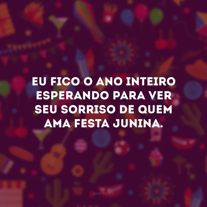 Eu fico o ano inteiro esperando para ver seu sorriso de quem ama festa Junina.