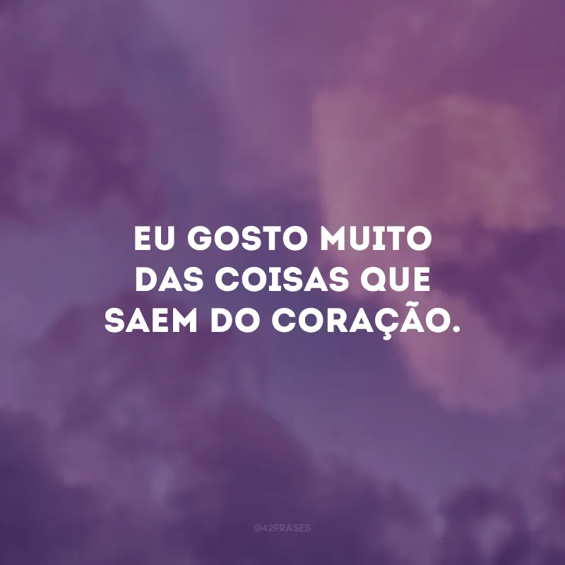 Eu gosto muito das coisas que saem do coração.
