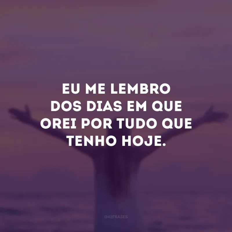 Eu me lembro dos dias em que orei por tudo que tenho hoje.
