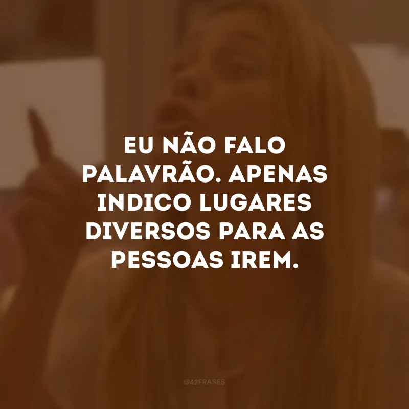 Eu não falo palavrão. Apenas indico lugares diversos para as pessoas irem. 