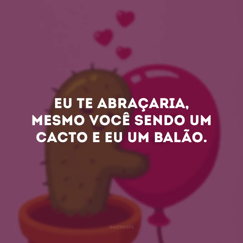 Eu te abraçaria, mesmo você sendo um cacto e eu um balão.