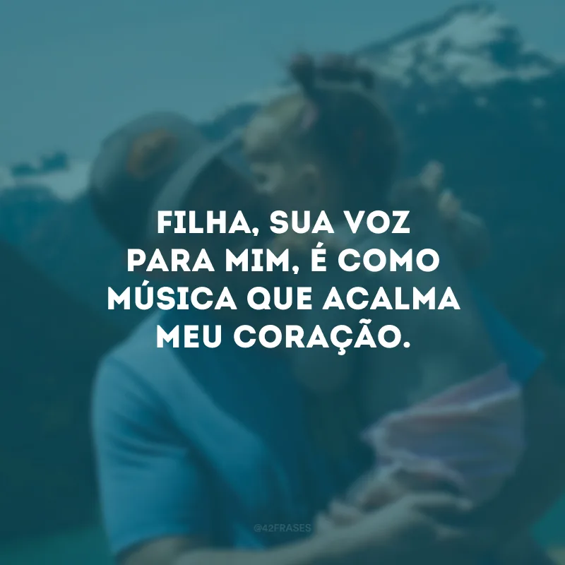 Filha, sua voz para mim, é como música que acalma meu coração.