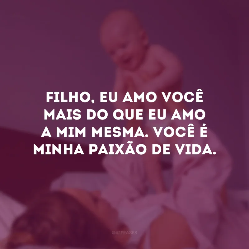 Filho, eu amo você mais do que eu amo a mim mesma. Você é minha paixão de vida.