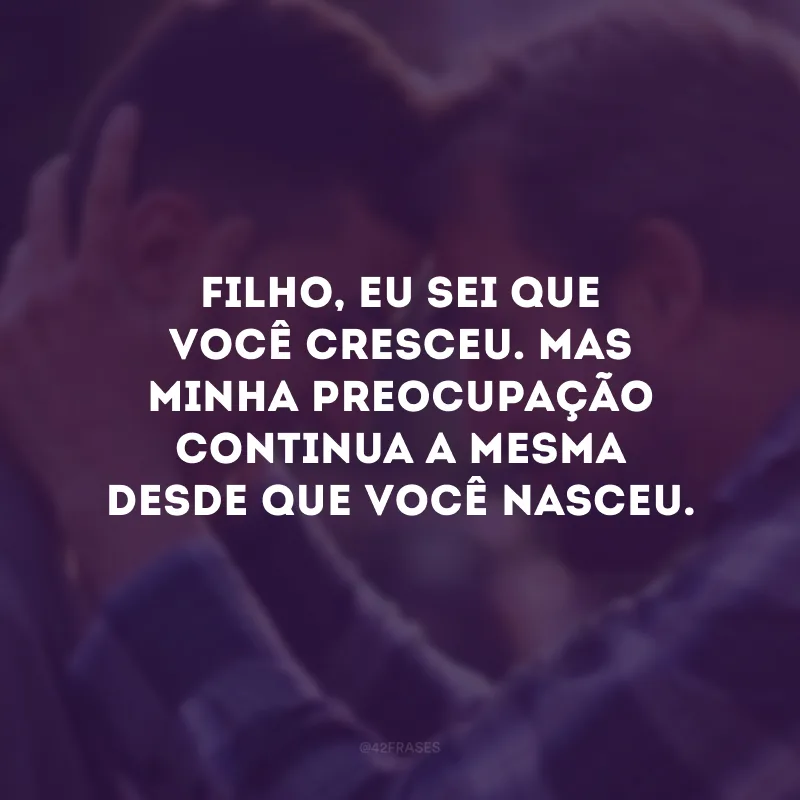 Filho, eu sei que você cresceu. Mas minha preocupação continua a mesma desde que você nasceu. 