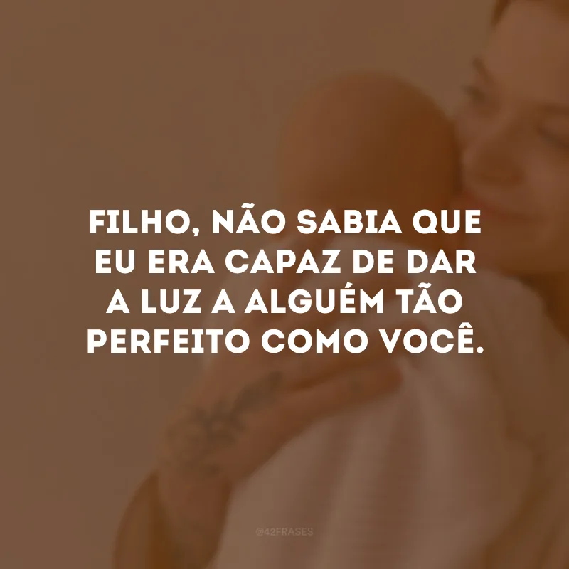 Filho, não sabia que eu era capaz de dar a luz a alguém tão perfeito como você. 