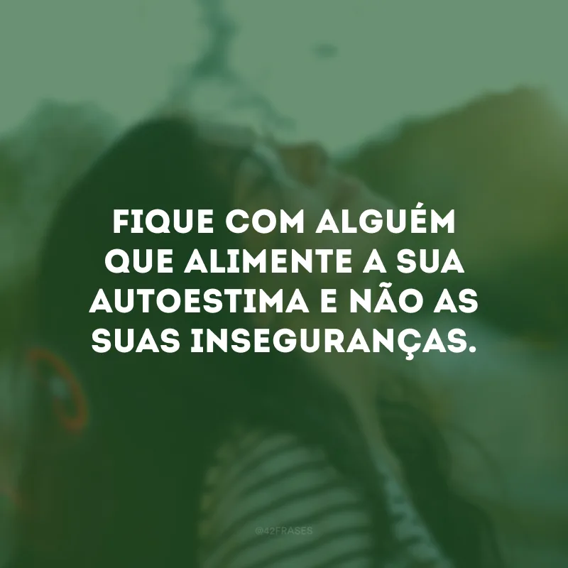 Fique com alguém que alimente a sua autoestima e não as suas inseguranças.