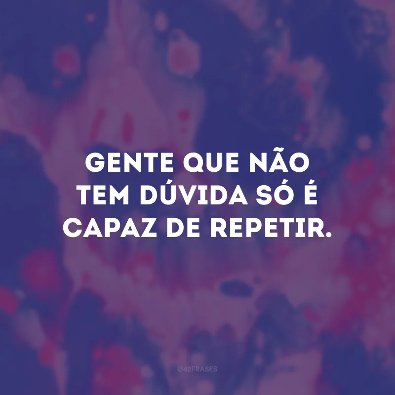Gente que não tem dúvida só é capaz de repetir. 