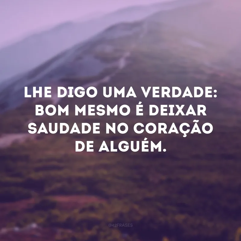 Lhe digo uma verdade: bom mesmo é deixar saudade no coração de alguém.