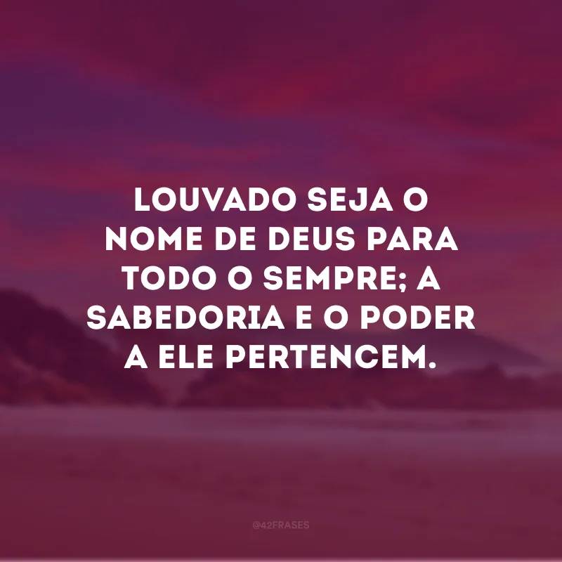 Louvado seja o nome de Deus para todo o sempre; a sabedoria e o poder a Ele pertencem.