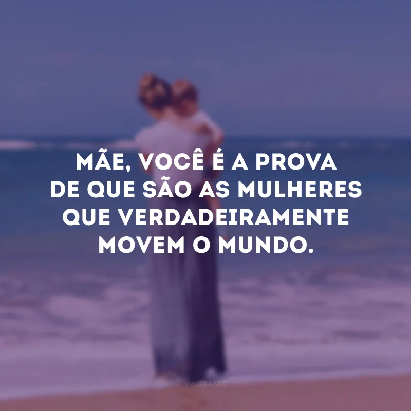 Mãe, você é a prova de que são as mulheres que verdadeiramente movem o mundo.