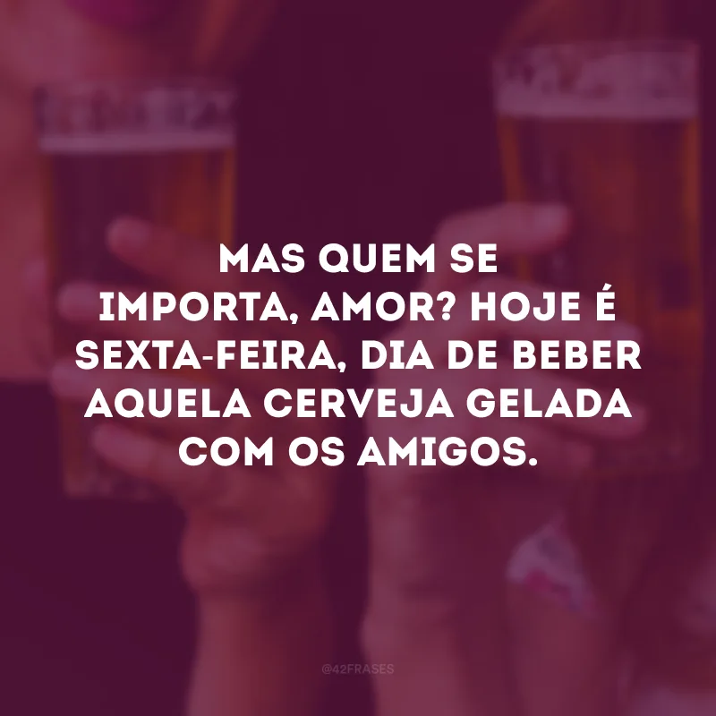 Mas quem se importa, amor? Hoje é sexta-feira, dia de beber aquela cerveja gelada com os amigos.